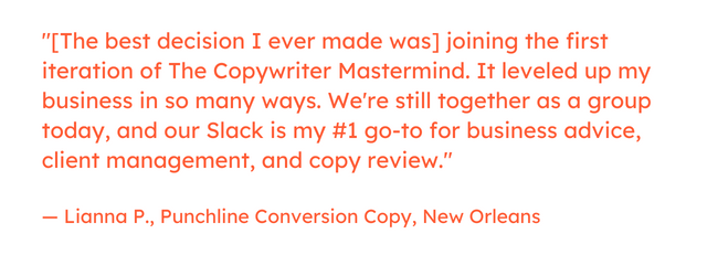 Freelance marketing quote: &ldquo;[The best decision I ever made was] joining the first iteration of The Copywriter Mastermind. It leveled up my business in so many ways. We're still together as a group today, and our Slack is my #1 go-to for business advice, client management, and copy review.&rdquo; &mdash; Lianna P., Punchline Conversion Copy, New Orleans